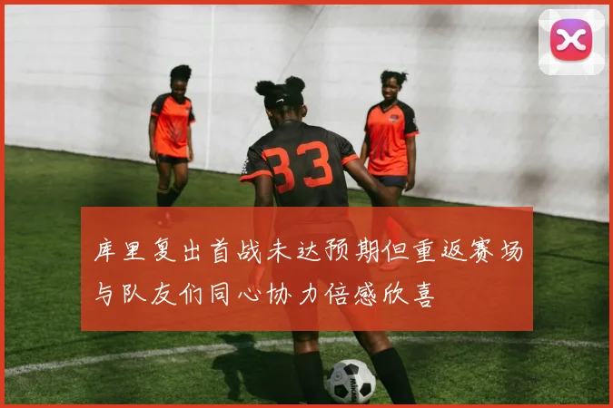 库里复出首战未达预期但重返赛场与队友们同心协力倍感欣喜