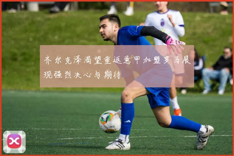 齐尔克泽渴望重返意甲加盟罗马展现强烈决心与期待